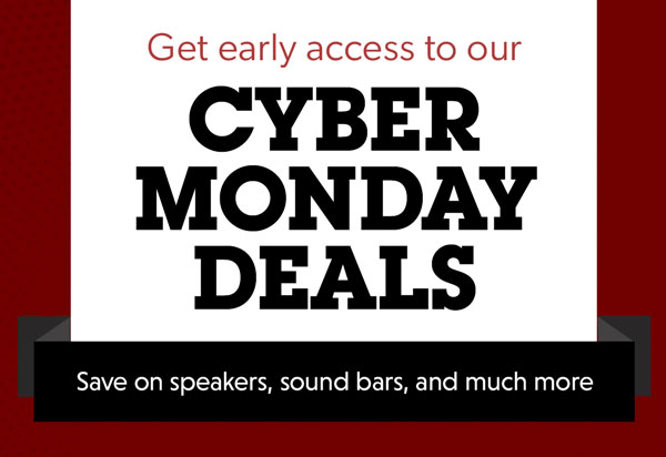 Get early access to our CYBER MONDAY DEALS. Save on speakers, sound bars, and much more